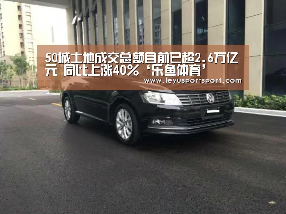 50城土地成交总额目前已超2.6万亿元 同比上涨40%‘乐鱼体育’(图3) 乐鱼体育