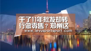 干了11年批发却转行做零售?郑州这位商人为啥要做这个决议_LEYU乐鱼体育(图1) LEYU乐鱼体育