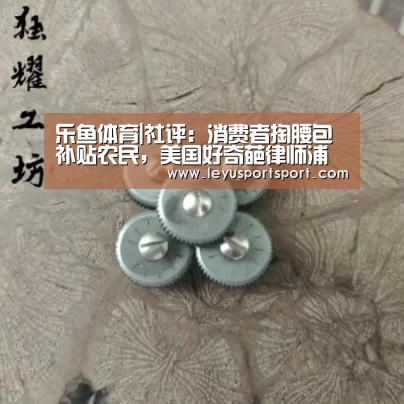 乐鱼体育|社评:消费者掏腰包补贴农民,美国好奇葩律师浦志强被刑拘天下3荒火(图1) LEYU乐鱼体育